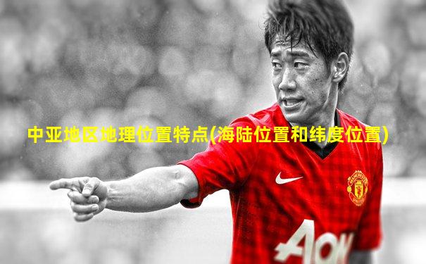 中亚地区地理位置特点(海陆位置和纬度位置)