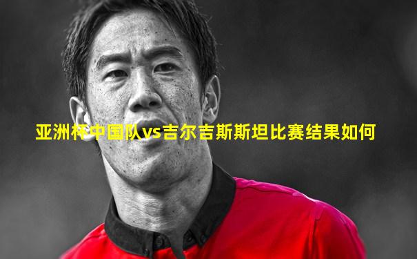 亚洲杯中国队vs吉尔吉斯斯坦比赛结果如何