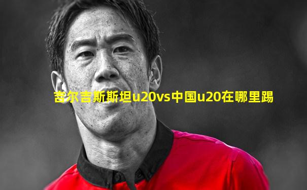 吉尔吉斯斯坦u20vs中国u20在哪里踢