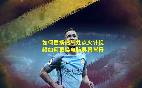 如何更换燃气灶点火针视频如何更换电脑屏幕背景