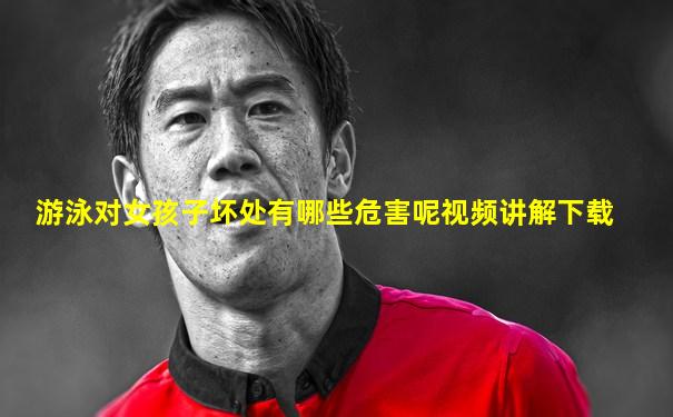 游泳对女孩子坏处有哪些危害呢视频讲解下载