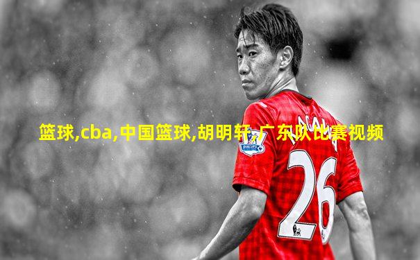 篮球,cba,中国篮球,胡明轩,广东队比赛视频