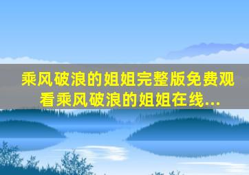 乘风破浪的姐姐完整版免费观看乘风破浪的姐姐在线...