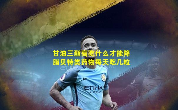 甘油三酯高吃什么才能降脂贝特类药物每天吃几粒