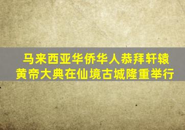 马来西亚华侨华人恭拜轩辕黄帝大典在仙境古城隆重举行